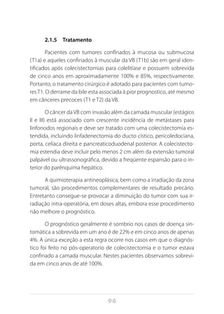 96
2.1.5 Tratamento
Pacientes com tumores confinados à mucosa ou submucosa
(T1a) e aqueles confinados à muscular da VB (T1b) são em geral iden-
tificados após colecistectomias para colelitíase e possuem sobrevida
de cinco anos em aproximadamente 100% e 85%, respectivamente.
Portanto, o tratamento cirúrgico é adotado para pacientes com tumo-
res T1. O derrame da bile esta associada à pior prognostico, até mesmo
em cânceres precoces (T1 e T2) da VB.
O câncer da VB com invasão além da camada muscular (estágios
II e III) está associado com crescente incidência de metástases para
linfonodos regionais e deve ser tratado com uma colecistectomia es-
tendida, incluindo linfadenectomia do ducto cístico, pericoledociana,
porta, celíaca direita e pancreaticoduodenal posterior. A colecistecto-
mia estendia deve incluir pelo menos 2 cm além da extensão tumoral
palpável ou ultrassonográfica, devido a freqüente espansão para o in-
terior do parênquima hepático.
A quimioterapia antineoplásica, bem como a irradiação da zona
tumoral, são procedimentos complementares de resultado precário.
Entretanto consegue-se provocar a diminuição do tumor com sua ir-
radiação intra-operatória, em doses altas, embora esse procedimento
não melhore o prognóstico.
O prognóstico geralmente é sombrio nos casos de doença sin-
tomática a sobrevida em um ano é de 22% e em cinco anos de apenas
4%. A única exceção a esta regra ocorre nos casos em que o diagnós-
tico foi feito no pós-operatorio de colecistectomia e o tumor estava
confinado a camada muscular. Nestes pacientes observamos sobrevi-
da em cinco anos de até 100%.
 