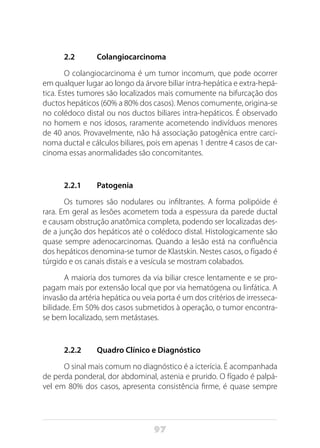 97
2.2	 Colangiocarcinoma
O colangiocarcinoma é um tumor incomum, que pode ocorrer
em qualquer lugar ao longo da árvore biliar intra-hepática e extra-hepá-
tica. Estes tumores são localizados mais comumente na bifurcação dos
ductos hepáticos (60% a 80% dos casos). Menos comumente, origina-se
no colédoco distal ou nos ductos biliares intra-hepáticos. É observado
no homem e nos idosos, raramente acometendo indivíduos menores
de 40 anos. Provavelmente, não há associação patogênica entre carci-
noma ductal e cálculos biliares, pois em apenas 1 dentre 4 casos de car-
cinoma essas anormalidades são concomitantes.
2.2.1	Patogenia
Os tumores são nodulares ou infiltrantes. A forma polipóide é
rara. Em geral as lesões acometem toda a espessura da parede ductal
e causam obstrução anatômica completa, podendo ser localizadas des-
de a junção dos hepáticos até o colédoco distal. Histologicamente são
quase sempre adenocarcinomas. Quando a lesão está na confluência
dos hepáticos denomina-se tumor de Klastskin. Nestes casos, o fígado é
túrgido e os canais distais e a vesícula se mostram colabados.
A maioria dos tumores da via biliar cresce lentamente e se pro-
pagam mais por extensão local que por via hematógena ou linfática. A
invasão da artéria hepática ou veia porta é um dos critérios de irresseca-
bilidade. Em 50% dos casos submetidos à operação, o tumor encontra-
se bem localizado, sem metástases.
2.2.2	 Quadro Clínico e Diagnóstico
O sinal mais comum no diagnóstico é a icterícia. É acompanhada
de perda ponderal, dor abdominal, astenia e prurido. O fígado é palpá-
vel em 80% dos casos, apresenta consistência firme, é quase sempre
 