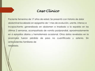 Caso Clínico
Paciente femenina de 17 años de edad, Se presentó con historia de dolor
abdominal localizado en epigastrio de 1 mes de evolución, urente, intenso e
incapacitante; generalizado en abdomen e irradiado a la espalda en las
últimas 2 semanas, acompañado de vomito postprandial, aproximadamente
en 6 episodios diarios y hematemesis ocasional. Otros datos revelados en la
anamnesis fueron pérdida de peso no cuantificado y astenia. Sin
antecedentes familiares de
neoplasia.
 