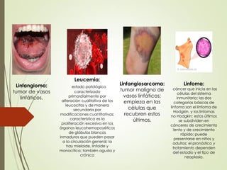 Linfangioma:
tumor de vasos
linfáticos.
Leucemia:
estado patológico
caracterizado
primordialmente por
alteración cualitativa de los
leucocitos y de manera
secundaria por
modificaciones cuantitativas;
característica es la
proliferación excesiva en los
órganos leucohemopoyéticos
de glóbulos blancos
inmaduros que pueden pasar
a la circulación general; la
hay mieloide, linfoide y
monocítica; también aguda y
crónica
Linfangiosarcoma:
tumor maligno de
vasos linfáticos;
empieza en las
células que
recubren estos
últimos.
Linfoma:
cáncer que inicia en las
células del sistema
inmunitario; las dos
categorías básicas de
linfoma son el linfoma de
Hodgkin, y los linfomas
no Hodgkin; estos últimos
se subdividen en
cánceres de crecimiento
lento y de crecimiento
rápido; puede
presentarse en niños y
adultos; el pronóstico y
tratamiento dependen
del estadio y el tipo de
neoplasia.
 