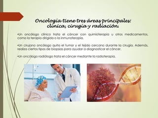 Oncología tiene tres áreas principales:
clínica, cirugía y radiación.
•Un oncólogo clínico trata el cáncer con quimioterapia u otros medicamentos,
como la terapia dirigida o la inmunoterapia.
•Un cirujano oncólogo quita el tumor y el tejido cercano durante la cirugía. Además,
realiza ciertos tipos de biopsias para ayudar a diagnosticar el cáncer.
•Un oncólogo radiólogo trata el cáncer mediante la radioterapia.
 