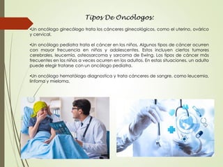Tipos De Oncólogos:
•Un oncólogo ginecólogo trata los cánceres ginecológicos, como el uterino, ovárico
y cervical.
•Un oncólogo pediatra trata el cáncer en los niños. Algunos tipos de cáncer ocurren
con mayor frecuencia en niños y adolescentes. Estos incluyen ciertos tumores
cerebrales, leucemia, osteosarcoma y sarcoma de Ewing. Los tipos de cáncer más
frecuentes en los niños a veces ocurren en los adultos. En estas situaciones, un adulto
puede elegir tratarse con un oncólogo pediatra.
•Un oncólogo hematólogo diagnostica y trata cánceres de sangre, como leucemia,
linfoma y mieloma.
 