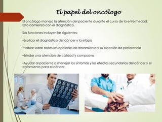 El papel del oncólogo
El oncólogo maneja la atención del paciente durante el curso de la enfermedad.
Esto comienza con el diagnóstico.
Sus funciones incluyen las siguientes:
•Explicar el diagnóstico del cáncer y la etapa
•Hablar sobre todas las opciones de tratamiento y su elección de preferencia
•Brindar una atención de calidad y compasiva
•Ayudar al paciente a manejar los síntomas y los efectos secundarios del cáncer y el
tratamiento para el cáncer.
 