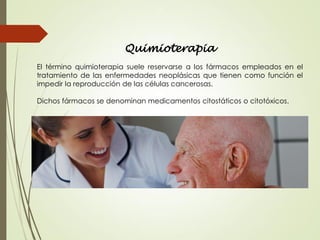 Quimioterapia
El término quimioterapia suele reservarse a los fármacos empleados en el
tratamiento de las enfermedades neoplásicas que tienen como función el
impedir la reproducción de las células cancerosas.
Dichos fármacos se denominan medicamentos citostáticos o citotóxicos.
 