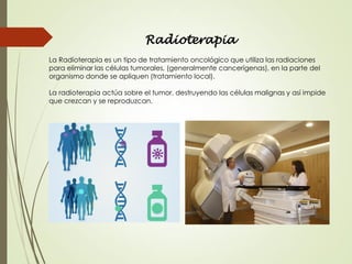 Radioterapia
La Radioterapia es un tipo de tratamiento oncológico que utiliza las radiaciones
para eliminar las células tumorales, (generalmente cancerígenas), en la parte del
organismo donde se apliquen (tratamiento local).
La radioterapia actúa sobre el tumor, destruyendo las células malignas y así impide
que crezcan y se reproduzcan.
 
