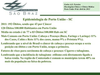 Carlos A.S. Ferreira
                                                 Oncologista Clínico e Clínica Médica
                                                 Porto União 10 de Abril de 2012




                Epidemiologia de Porto União - SC
2011: 192 Óbitos, sendo que 43 por Câncer
128 Óbitos/100.000 Habitantes em Porto União
Média no estado é de 77 a 83 Óbitos/100.000 Hab em SC
Mais Comuns em Porto União: Cabeça e Pescoço (Boca, Faringe e Laringe) 11%
   dos Casos, Colón e Reto 11% dos casos, mama 9% e Próstata 9%).
Lembrando que a nível de Brasil o câncer de cabeça e pescoço ocupa a sexta
   posição em óbitos e em Porto União, ocupa a primeira.
Fatores de risco para carcinoma de cabeça e pescoço: Cigarro e tabagismo.
Lembrando que a incidência de tabagismo etilismo está diretamente ligado a
   baixa renda. Na região do Contestado é comum os municípios terem 40% ou
   mais da população na faixa da pobreza.
 