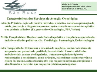 Carlos A.S. Ferreira
                                                     Oncologista Clínico e Clínica Médica
                                                     Porto União 10 de Abril de 2012




     Características dos Serviços de Atenção Oncológica
Atenção Primária: Ações de caráter individual e coletivo, voltados a promoção da
   saúde, prevenção e diagnóstico precoce; ações educativas e apoio à terapêutica
   e ao cuidado paliativo. (Ex. preventivo Ginecológico, PSF, Vacina)

Média Complexidade: Realizar assistência diagnóstica e terapêutica especializada,
  inclusive cuidados paliativos. (Ex. Cardiologia, Pneumologia, Endocrinologia)

Alta Complexidade: Determinar a extensão de neoplasia, realizar o tratamento
   adequado com garantia de qualidade da assistência. Envolve atividades
   ambulatoriais, exames de diagnóstico, tratamento quimioterápico ou
   radioterápico e hospitalares, como cirúrgico, e atendimento à intercorrência
   clinica ou, mesmo, outros tratamentos que requerem internação hospitalar e
   atendimentos a pacientes que requerem cuidados prolongados.
 