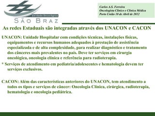 Carlos A.S. Ferreira
                                                      Oncologista Clínico e Clínica Médica
                                                      Porto União 10 de Abril de 2012



As redes Estaduais são integradas através dos UNACON e CACON
UNACON: Unidade Hospitalar com condições técnicas, instalações físicas,
   equipamentos e recursos humanos adequados à prestação de assistência
   especializada e de alta complexidade, para realizar diagnóstico e tratamento
   dos cânceres mais prevalentes no país. Deve ter serviços em cirurgia
   oncológica, oncologia clínica e referência para radioterapia.
* Serviços de atendimento em pediatria/adolescentes e hematologia devem ter
   serviços exclusivos.

CACON: Além das características anteriores do UNACON, tem atendimento a
  todos os tipos e serviços de câncer: Oncologia Clínica, cirúrgica, radioterapia,
  hematologia e oncologia pediátrica.
 