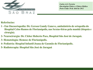 Carlos A.S. Ferreira
                                                     Oncologista Clínico e Clínica Médica
                                                     Porto União 10 de Abril de 2012




Referências:
1 - Em Oncoortopedia: Dr. Gerson Gandy Ganeve, ambulatório de ortopedia do
    Hospital Celso Ramos de Florianópolis, nas Sextas-feiras pela manhã (biopsia e
    cirurgia).
2- Neurocirurgia: Dr. Cleber Roberto Paes, Hospital São José de Jaraguá.
3- Hematologia: Hemosc de Florianópolis.
4- Pediatria: Hospital Infantil Joana de Gusmão de Florianópolis.
5- Radioterapia: Hospital São José de Jaraguá
 