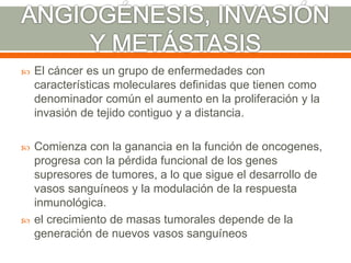  El cáncer es un grupo de enfermedades con
características moleculares definidas que tienen como
denominador común el aumento en la proliferación y la
invasión de tejido contiguo y a distancia.
 Comienza con la ganancia en la función de oncogenes,
progresa con la pérdida funcional de los genes
supresores de tumores, a lo que sigue el desarrollo de
vasos sanguíneos y la modulación de la respuesta
inmunológica.
 el crecimiento de masas tumorales depende de la
generación de nuevos vasos sanguíneos
 