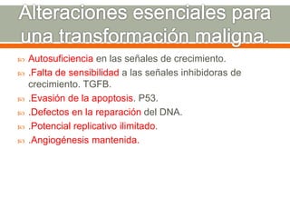  Autosuficiencia en las señales de crecimiento.
 .Falta de sensibilidad a las señales inhibidoras de
crecimiento. TGFB.
 .Evasión de la apoptosis. P53.
 .Defectos en la reparación del DNA.
 .Potencial replicativo ilimitado.
 .Angiogénesis mantenida.
 