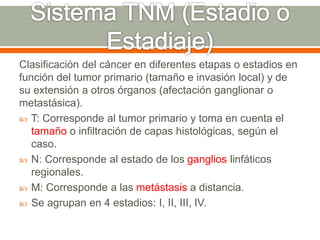 Clasificación del cáncer en diferentes etapas o estadios en
función del tumor primario (tamaño e invasión local) y de
su extensión a otros órganos (afectación ganglionar o
metastásica).
 T: Corresponde al tumor primario y toma en cuenta el
tamaño o infiltración de capas histológicas, según el
caso.
 N: Corresponde al estado de los ganglios linfáticos
regionales.
 M: Corresponde a las metástasis a distancia.
 Se agrupan en 4 estadios: I, II, III, IV.
 