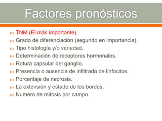  TNM (El más importante).
 Grado de diferenciación (segundo en importancia).
 Tipo histología y/o variedad.
 Determinación de receptores hormonales.
 Rotura capsular del ganglio.
 Presencia o ausencia de infiltrado de linfocitos.
 Porcentaje de necrosis.
 La extensión y estado de los bordes.
 Numero de mitosis por campo.
 