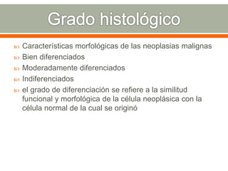 Características morfológicas de las neoplasias malignas
 Bien diferenciados
 Moderadamente diferenciados
 Indiferenciados
 el grado de diferenciación se refiere a la similitud
funcional y morfológica de la célula neoplásica con la
célula normal de la cual se originó
 