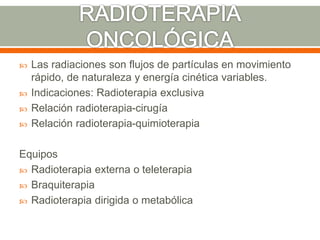  Las radiaciones son flujos de partículas en movimiento
rápido, de naturaleza y energía cinética variables.
 Indicaciones: Radioterapia exclusiva
 Relación radioterapia-cirugía
 Relación radioterapia-quimioterapia
Equipos
 Radioterapia externa o teleterapia
 Braquiterapia
 Radioterapia dirigida o metabólica
 
