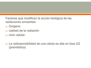 Factores que modifican la acción biológica de las
radiaciones ionizantes:
 Oxígeno
 calidad de la radiación
 ciclo celular.
 La radiosensibilidad de una célula es alta en fase G2
(premitótica)
 