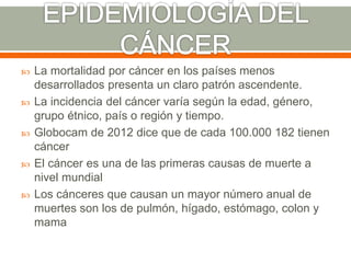  La mortalidad por cáncer en los países menos
desarrollados presenta un claro patrón ascendente.
 La incidencia del cáncer varía según la edad, género,
grupo étnico, país o región y tiempo.
 Globocam de 2012 dice que de cada 100.000 182 tienen
cáncer
 El cáncer es una de las primeras causas de muerte a
nivel mundial
 Los cánceres que causan un mayor número anual de
muertes son los de pulmón, hígado, estómago, colon y
mama
 
