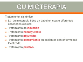 Tratamiento sistémico
 La quimioterapia tiene un papel en cuatro diferentes
escenarios clínicos:
 tratamiento de inducción
 Tratamiento neoadyuvante
 tratamiento adyuvante
 tratamiento concomitante en pacientes con enfermedad
localizada,
 tratamiento paliativo.
 