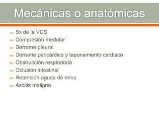  Sx de la VCS
 Compresión medular
 Derrame pleural
 Derrame pericárdico y taponamiento cardiaco
 Obstrucción respiratoria
 Oclusión intestinal
 Retención aguda de orina
 Ascitis maligna
 
