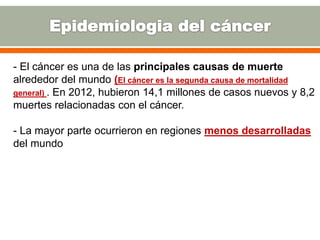 - El cáncer es una de las principales causas de muerte
alrededor del mundo (El cáncer es la segunda causa de mortalidad
general) . En 2012, hubieron 14,1 millones de casos nuevos y 8,2
muertes relacionadas con el cáncer.
- La mayor parte ocurrieron en regiones menos desarrolladas
del mundo
 