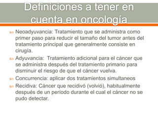 Neoadyuvancia: Tratamiento que se administra como
primer paso para reducir el tamaño del tumor antes del
tratamiento principal que generalmente consiste en
cirugía.
 Adyuvancia: Tratamiento adicional para el cáncer que
se administra después del tratamiento primario para
disminuir el riesgo de que el cáncer vuelva.
 Concurrencia: aplicar dos tratamientos simultaneos
 Recidiva: Cáncer que recidivó (volvió), habitualmente
después de un período durante el cual el cáncer no se
pudo detectar.
 