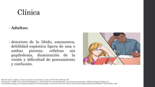 Clínica
• Adultos:
• deterioro de la libido, amenorrea,
debilidad espástica ligera de una o
ambas piernas, cefaleas sin
papiledema, disminución de la
visión y dificultad de pensamiento
y confusión.
Allan H. (2011). Adams y Victor principios de neurologia. mexico, Df: Mc Graw Hill pg. 646
Concepción.P. (2006). Guía clínica del diagnóstico y tratamiento del craneofaringioma y otras lesiones paraselares. 2006, de Grupo de Trabajo de
Neuroendocrinología de la Sociedad Española de Endocrinología y Nutrición Sitio web: file:///C:/Users/Usuario/Downloads/S1575092207714018_S300_es.pdf
 