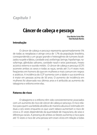 9
Capítulo 1
Câncer de cabeça e pescoço
César Martins CortezVilar
Ítalo Machado Martins
Introdução
O câncer de cabeça e pescoço representa aproximadamente 5%
de todas as neoplasias e atinge cerca de 1,7% da população brasileira,
correspondendo a um grupo grande e heterogêneo de tumores locali-
zados na pele e lábios, cavidade oral, orofaringe, laringe, hipofaringe, na-
sofaringe, glândulas salivares, cavidade nasal e seios paranasais, meato
acústico externo e ouvido médio . O câncer de cabeça e pescoço (CCP)
acomete ambos os sexos e todas as raças, sendo até 3 a 4 vezes mais
freqüentes em homens do que em mulheres e mais comum em negros
e asiáticos. A incidência do CCP aumenta com a idade e sua ocorrência
é maior em pessoas acima de 50 anos. O aumento de incidência em
mulheres foi observado nos últimos anos e é atribuído ao aumento do
tabagismo e etilismo entre elas.
Fatores de risco
O tabagismo e o etilismo têm sido consistentemente associados
com um aumento do risco de câncer de cabeça e pescoço. O risco rela-
tivo para quem usa bebida alcoólica de maneira abusiva é estimado em
duas a seis vezes enquanto os que usam tabaco aumentam o risco de
cinco a 25 vezes dependendo da quantidade de maços/ano, do sexo e
diferenças raciais. A presença de ambos os fatores aumenta o risco para
até 15 vezes o risco de uma pessoa sem esses vícios em relação a todas
 
