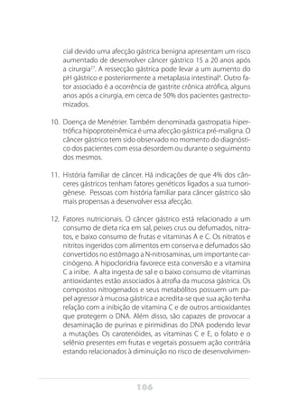 106
cial devido uma afecção gástrica benigna apresentam um risco
aumentado de desenvolver câncer gástrico 15 a 20 anos após
a cirurgia27
. A ressecção gástrica pode levar a um aumento do
pH gástrico e posteriormente a metaplasia intestinal4
. Outro fa-
tor associado é a ocorrência de gastrite crônica atrófica, alguns
anos após a cirurgia, em cerca de 50% dos pacientes gastrecto-
mizados.
10.	 Doença de Menétrier. Também denominada gastropatia hiper-
trófica hipoproteinêmica é uma afecção gástrica pré-maligna. O
câncer gástrico tem sido observado no momento do diagnósti-
co dos pacientes com essa desordem ou durante o seguimento
dos mesmos.
11.	 História familiar de câncer. Há indicações de que 4% dos cân-
ceres gástricos tenham fatores genéticos ligados a sua tumori-
gênese. Pessoas com história familiar para câncer gástrico são
mais propensas a desenvolver essa afecção.
12.	 Fatores nutricionais. O câncer gástrico está relacionado a um
consumo de dieta rica em sal, peixes crus ou defumados, nitra-
tos, e baixo consumo de frutas e vitaminas A e C. Os nitratos e
nitritos ingeridos com alimentos em conserva e defumados são
convertidos no estômago a N-nitrosaminas, um importante car-
cinógeno. A hipocloridria favorece esta conversão e a vitamina
C a inibe. A alta ingesta de sal e o baixo consumo de vitaminas
antioxidantes estão associados à atrofia da mucosa gástrica. Os
compostos nitrogenados e seus metabólitos possuem um pa-
pel agressor à mucosa gástrica e acredita-se que sua ação tenha
relação com a inibição de vitamina C e de outros antioxidantes
que protegem o DNA. Além disso, são capazes de provocar a
desaminação de purinas e pirimidinas do DNA podendo levar
a mutações. Os carotenóides, as vitaminas C e E, o folato e o
selênio presentes em frutas e vegetais possuem ação contrária
estando relacionados à diminuição no risco de desenvolvimen-
 