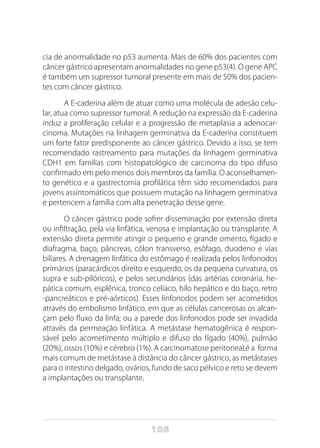 108
cia de anormalidade no p53 aumenta. Mais de 60% dos pacientes com
câncer gástrico apresentam anormalidades no gene p53(4). O gene APC
é também um supressor tumoral presente em mais de 50% dos pacien-
tes com câncer gástrico.
A E-caderina além de atuar como uma molécula de adesão celu-
lar, atua como supressor tumoral. A redução na expressão da E-caderina
induz a proliferação celular e a progressão de metaplasia a adenocar-
cinoma. Mutações na linhagem germinativa da E-caderina constituem
um forte fator predisponente ao câncer gástrico. Devido a isso, se tem
recomendado rastreamento para mutações da linhagem germinativa
CDH1 em famílias com histopatológico de carcinoma do tipo difuso
confirmado em pelo menos dois membros da família. O aconselhamen-
to genético e a gastrectomia profilática têm sido recomendados para
jovens assintomáticos que possuem mutação na linhagem germinativa
e pertencem a família com alta penetração desse gene.
O câncer gástrico pode sofrer disseminação por extensão direta
ou infiltração, pela via linfática, venosa e implantação ou transplante. A
extensão direta permite atingir o pequeno e grande omento, fígado e
diafragma, baço, pâncreas, cólon transverso, esôfago, duodeno e vias
biliares. A drenagem linfática do estômago é realizada pelos linfonodos
primários (paracárdicos direito e esquerdo, os da pequena curvatura, os
supra e sub-pilóricos), e pelos secundários (das artérias coronária, he-
pática comum, esplênica, tronco celíaco, hilo hepático e do baço, retro
-pancreáticos e pré-aórticos). Esses linfonodos podem ser acometidos
através do embolismo linfático, em que as células cancerosas os alcan-
çam pelo fluxo da linfa; ou a parede dos linfonodos pode ser invadida
através da permeação linfática. A metástase hematogênica é respon-
sável pelo acometimento múltiplo e difuso do fígado (40%), pulmão
(20%), ossos (10%) e cérebro (1%). A carcinomatose peritoneal,é a forma
mais comum de metástase à distância do câncer gástrico, as metástases
para o intestino delgado, ovários, fundo de saco pélvico e reto se devem
a implantações ou transplante.
 