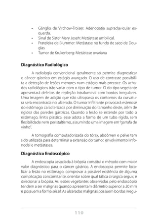 110
•	 Gânglio de Virchow-Troiser: Adenopatia supraclavicular es-
querda.
•	 Sinal de Sister Mary Joseh: Metástase umbilical.
•	 Prateleira de Blummer: Metástase no fundo de saco de Dou-
glas
•	 Tumor de Krukenberg: Metástase ovariana
Diagnóstico Radiológico
A radiologia convencional geralmente só permite diagnosticar
o câncer gástrico em estágio avançado. O uso de contraste possibili-
ta a detecção de lesões menores num estágio mais precoce. Os acha-
dos radiológicos irão variar com o tipo de tumor. O do tipo vegetante
apresentará defeitos de repleção intraluminal com bordos irregulares.
Uma imagem de adição que não ultrapassa os contornos da curvatu-
ra será encontrada no ulcerado. O tumor infiltrante provocará estenose
do estômago caracterizada por diminuição do tamanho deste, além de
rigidez das paredes gástricas. Quando a lesão se estende por todo o
estômago, linitis plastica, esse adota a forma de um tubo rígido, sem
flexibilidade nem peristaltismo, assumindo uma imagem em“garrafa de
vinho”.
A tomografia computadorizada do tórax, abdômen e pelve tem
sido utilizada para determinar a extensão do tumor, envolvimento linfo-
nodal e metástases.
Diagnóstico Endoscópico
A endoscopia associada à biópsia constitui o método com maior
valor diagnóstico para o câncer gástrico. A endoscopia permite loca-
lizar a lesão no estômago, comprovar a possível existência de alguma
complicação concomitante, orientar sobre qual tática cirúrgica seguir, e
direcionar a biópsia. As lesões vegetantes observadas pelo endoscópio
tendem a ser malignas quando apresentam diâmetro superior a 20 mm
e possuem a forma séssil. As ulceradas malignas possuem bordas irregu-
 