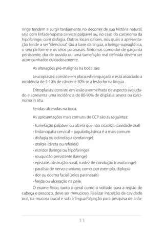 11
ringe tendem a surgir tardiamente no decorrer de sua história natural,
seja com linfadenopatia cervical palpável ou, no caso do carcinoma da
hipofaringe, com disfagia. Outros locais difíceis, nos quais a apresenta-
ção tende a ser “silenciosa”, são a base da língua, a laringe supraglótica,
o seio piriforme e os seios paranasais. Sintomas como dor de garganta
persistente, dor de ouvido ou uma tumefação mal definida devem ser
acompanhados cuidadosamente.
As alterações pré-malignas na boca são:
Leucoplasias: consiste em placa esbranquiçada e está associado a
incidência de 5-10% de câncer e 50% se a lesão for na língua .
Eritroplasias: consiste em lesão avermelhada de aspecto aveluda-
do e apresenta uma incidência de 80-90% de displasia severa ou carci-
noma in situ.
Feridas ulceradas na boca.
As apresentações mais comuns de CCP são as seguintes:
- tumefação palpável ou úlcera que não cicatriza (cavidade oral)
- lindanopatia cervical – jugulodigástrica é a mais comum
- disfagia ou odinofagia (orofaringe)
- otalgia (direta ou referida)
- estridor (laringe ou hipofaringe)
- rouquidão persistente (laringe)
- epistaxe, obstrução nasal, surdez de condução (nasofaringe)
- paralisia de nervo craniano, como, por exemplo, diplopia
- dor ou edema facial (seios paranasais)
- ferida ou ulceração na pele
O exame físico, tanto o geral como o voltado para a região de
cabeça e pescoço, deve ser minucioso. Realizar inspeção da cavidade
oral, da mucosa bucal e sob a língua.Palpação para pesquisa de linfa-
 