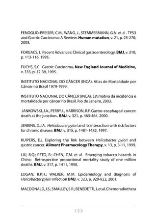 123
FENOGLIO-PREISER, C.M., WANG, J., STEMMERMANN, G.N. et al . TP53
and Gastric Carcinoma: A Rewiew. Human mutation, v. 21, p. 25-270,
2003.
FORGACS, I. Recent Advances: Clinical gastroenterology. BMJ, v. 310,
p. 113-116, 1995.
FUCHS, S.C. Gastric Carcinoma. New England Journal of Medicine,
v. 333, p. 32-39, 1995.
INSTITUTO NACIONAL DO CÂNCER (INCA). Atlas de Mortalidade por
Câncer no Brasil 1979-1999.
INSTITUTO NACIONAL DO CÂNCER (INCA). Estimativa da incidência e
mortalidade por câncer no Brasil. Rio de Janeiro, 2003.
 JANKOWSKI, J.A., PERRY, I., HARRISON, R.F. Gastro-esophageal cancer:
death at the junction. BMJ, v. 321, p. 463-464, 2000.
JENKINS, D.J.A. Helicobacter pylori and its interaction with risk factors
for chronic disease. BMJ, v. 315, p. 1481-1482, 1997.
KUIPERS, E.J. Exploring the link between Helicobacter pylori and
gastric cancer. Aliment Pharmacology Therapy, v. 13, p. 3-11, 1999.
LIU, B.Q.; PETO, R.; CHEN, Z.M. et al. Emerging tobacco hazards in
China:   Retrospective proportional mortality study of one million
deaths. BMJ, v. 317, p. 1411, 1998.
LOGAN, R.P.H.; WALKER, M.M. Epidemiology and diagnosis of
Helicobacter pylori infection BMJ, v. 323, p. 920-922, 2001.
MACDONALD,J.S.;SMALLEY,S.R.;BENEDETTI,J.etal.Chemoradiothera
 