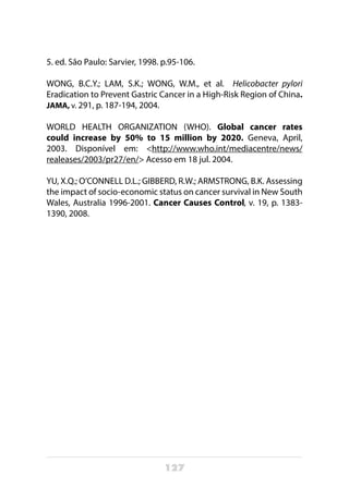 127
5. ed. São Paulo: Sarvier, 1998. p.95-106.
WONG, B.C.Y.; LAM, S.K.; WONG, W.M., et al. Helicobacter pylori
Eradication to Prevent Gastric Cancer in a High-Risk Region of China.
JAMA, v. 291, p. 187-194, 2004.
WORLD HEALTH ORGANIZATION (WHO). Global cancer rates
could increase by 50% to 15 million by 2020. Geneva, April,
2003. Disponível em: <http://www.who.int/mediacentre/news/
realeases/2003/pr27/en/> Acesso em 18 jul. 2004.
YU, X.Q.; O’CONNELL D.L.; GIBBERD, R.W.; ARMSTRONG, B.K. Assessing
the impact of socio-economic status on cancer survival in New South
Wales, Australia 1996-2001. Cancer Causes Control, v. 19, p. 1383-
1390, 2008.
 