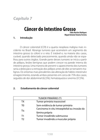 128
Capítulo 7
Câncer do Intestino GrossoFábio Martins Rodrigues
Miguel AntonioTeixeira Ferreira
1. Introdução
O câncer colorretal (CCR) é a quarta neoplasia maligna mais in-
cidente no Brasil. Abrange tumores que acometem um segmento do
intestino grosso (o cólon) e o reto. É tratável e, na maioria dos casos,
curável, quando detectado precocemente, quando ainda não se espa-
lhou para outros órgãos. Grande parte desses tumores se inicia a partir
de pólipos, lesões benignas que podem crescer na parede interna do
intestino grosso. Uma maneira de prevenir o aparecimento dos tumores
seria a detecção e a remoção dos pólipos antes de eles se tornarem ma-
lignos. Os sintomas mais prevalentes são alteração do hábito intestinal e
emagrecimento, estando ambos presentes em cerca de 75% dos casos;
seguidos de dor abdominal (62,5%), hematoquezia e anemia (37,5%).
2. Estadiamento do câncer colorretal
TUMOR PRIMÁRIO (T)
TX
T0
Tumor primário inacessível
Sem evidência de tumor primário
Tis
Carcinoma in situ intraepitelial ou invasão da
lâmina própria
T1 Tumor invadindo submucosa
T2 Tumor invadindo a muscular própria
 