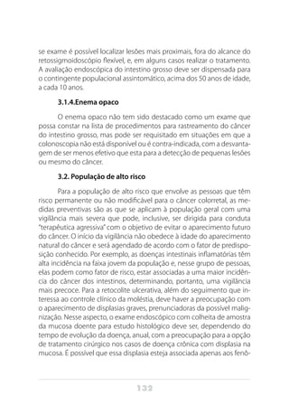 132
se exame é possível localizar lesões mais proximais, fora do alcance do
retossigmoidoscópio flexível, e, em alguns casos realizar o tratamento.
A avaliação endoscópica do intestino grosso deve ser dispensada para
o contingente populacional assintomático, acima dos 50 anos de idade,
a cada 10 anos.
3.1.4.Enema opaco
O enema opaco não tem sido destacado como um exame que
possa constar na lista de procedimentos para rastreamento do câncer
do intestino grosso, mas pode ser requisitado em situações em que a
colonoscopia não está disponível ou é contra-indicada, com a desvanta-
gem de ser menos efetivo que esta para a detecção de pequenas lesões
ou mesmo do câncer.
3.2. População de alto risco
Para a população de alto risco que envolve as pessoas que têm
risco permanente ou não modificável para o câncer colorretal, as me-
didas preventivas são as que se aplicam à população geral com uma
vigilância mais severa que pode, inclusive, ser dirigida para conduta
“terapêutica agressiva” com o objetivo de evitar o aparecimento futuro
do câncer. O início da vigilância não obedece à idade do aparecimento
natural do câncer e será agendado de acordo com o fator de predispo-
sição conhecido. Por exemplo, as doenças intestinais inflamatórias têm
alta incidência na faixa jovem da população e, nesse grupo de pessoas,
elas podem como fator de risco, estar associadas a uma maior incidên-
cia do câncer dos intestinos, determinando, portanto, uma vigilância
mais precoce. Para a retocolite ulcerativa, além do seguimento que in-
teressa ao controle clínico da moléstia, deve haver a preocupação com
o aparecimento de displasias graves, prenunciadoras da possível malig-
nização. Nesse aspecto, o exame endoscópico com colheita de amostra
da mucosa doente para estudo histológico deve ser, dependendo do
tempo de evolução da doença, anual, com a preocupação para a opção
de tratamento cirúrgico nos casos de doença crônica com displasia na
mucosa. É possível que essa displasia esteja associada apenas aos fenô-
 