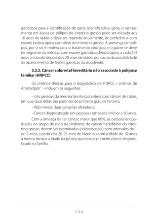 134
genéticos para a identificação do gene. Identificado o gene, o rastrea-
mento em busca de pólipos do intestino grosso pode ser iniciado aos
10 anos de idade e deve ser repetido anualmente, de preferência com
exame endoscópico completo do intestino grosso. A presença de póli-
pos, por si só, é motivo para o tratamento cirúrgico, e o paciente deve
ter seguimento médico, com exame gastroduodenoscópico, a cada 1-3
anos, iniciando depois dos 20 anos de idade, por causa da possibilidade
de aparecimento de lesões gástricas ou duodenais.
3.3.2. Câncer colorretal hereditário não associado à polipose
familiar (HNPCC)
Os critérios clínicos para o diagnóstico de HNPCC - critérios de
Amsterdam17
- incluem os seguintes:
- Três pessoas da mesma família (parentes) com câncer de cólon,
em que duas delas são parentes de primeiro grau da terceira;
- Pelo menos duas gerações afetadas e,
- Câncer diagnosticado em pessoas com idade inferior a 50 anos.
Com a ameaça de ter câncer, maior que 80%, as pessoas enqua-
dradas no grupo de risco da síndrome do câncer hereditário do intes-
tino grosso, devem ser examinadas (colonoscopia) com intervalos de 1
ou 2 anos, a partir dos 20-25 anos de idade ou com a idade de 10 anos
a menos do que a idade da pessoa que teve o primeiro câncer diagnos-
ticado na família.
 