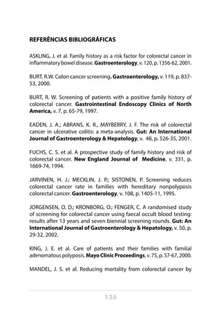 135
REFERÊNCIAS BIBLIOGRÁFICAS
ASKLING, J. et al. Family history as a risk factor for colorectal cancer in
inflammatory bowel disease. Gastroenterology, v. 120, p. 1356-62, 2001.
BURT, R.W. Colon cancer screening. Gastroenterology, v. 119, p. 837-
53, 2000.
BURT, R. W. Screening of patients with a positive family history of
colorectal cancer. Gastrointestinal Endoscopy Clinics of North
America, v. 7, p. 65-79, 1997.
EADEN, J. A.; ABRANS, K. R., MAYBERRY, J. F. The risk of colorectal
cancer in ulcerative colitis: a meta-analysis. Gut: An International
Journal of Gastroenterology & Hepatology, v. 48, p. 526-35, 2001.
FUCHS, C. S. et al. A prospective study of family history and risk of
colorectal cancer. New England Journal of Medicine, v. 331, p.
1669-74, 1994.
JARVINEN, H. J.; MECKLIN, J. P.; SISTONEN, P. Screening reduces
colorectal cancer rate in families with hereditary nonpolyposis
colorectal cancer. Gastroenterology, v. 108, p. 1405-11, 1995.
JORGENSEN, O. D.; KRONBORG, O.; FENGER, C. A randomised study
of screening for colorectal cancer using faecal occult blood testing:
results after 13 years and seven biennial screening rounds. Gut: An
International Journal of Gastroenterology & Hepatology, v. 50, p.
29-32, 2002.
KING, J. E. et al. Care of patients and their families with familial
adenomatous polyposis. Mayo Clinic Proceedings, v. 75, p. 57-67, 2000.
MANDEL, J. S. et al. Reducing mortality from colorectal cancer by
 