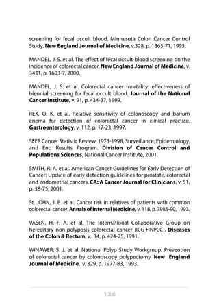 136
screening for fecal occult blood. Minnesota Colon Cancer Control
Study. New England Journal of Medicine, v.328, p. 1365-71, 1993.
MANDEL, J. S. et al. The effect of fecal occult-blood screening on the
incidence of colorectal cancer. New England Journal of Medicine, v.
3431, p. 1603-7, 2000.
MANDEL, J. S. et al. Colorectal cancer mortality: effectiveness of
biennial screening for fecal occult blood. Journal of the National
Cancer Institute, v. 91, p. 434-37, 1999.
REX, O. K. et al. Relative sensitivity of colonoscopy and barium
enema for detection of colorectal cancer in clinical practice.
Gastroenterology, v. 112, p. 17-23, 1997.
SEER Cancer Statistic Review, 1973-1998, Surveillance, Epidemiology,
and End Results Program. Division of Cancer Control and
Populations Sciences, National Cancer Institute, 2001.
SMITH, R. A. et al. American Cancer Guidelines for Early Detection of
Cancer: Update of early detection guidelines for prostate, colorectal
and endometrial cancers. CA: A Cancer Journal for Clinicians, v. 51,
p. 38-75, 2001.
St. JOHN, J. B. et al. Cancer risk in relatives of patients with common
colorectal cancer. Annals of Internal Medicine, v. 118, p. 7985-90, 1993.
VASEN, H. F. A. et al. The International Collaborative Group on
hereditary non-polyposis colorectal cancer (ICG-HNPCC). Diseases
of the Colon & Rectum, v. 34, p. 424-25, 1991.
WINAWER, S. J. et al. National Polyp Study Workgroup. Prevention
of colorectal cancer by colonoscopy polypectomy. New England
Journal of Medicine, v. 329, p. 1977-83, 1993.
 