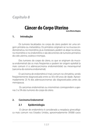 137
Capítulo 8
Câncer do Corpo UterinoJacira Oliveira Ibiapina
1. 	 Introdução
Os tumores localizados no corpo do útero podem ter uma ori-
gem primária ou metastática. Os primários originam-se na mucosa en-
dometrial ou no miométrio; já as metástases, podem se alojar na serosa,
no miométrio e no endométrio e são decorrentes de tumores primários
do colo uterino, ovários e trompas.
Dos tumores do corpo do útero, os que se originam da muco-
sa endometrial são os mais freqüentes e podem ter origem epitelial (o
mais comum é o adenocarcinoma endometrióide) ou mesenquimal
(sarcoma do estroma endometrial).
O carcinoma de endométrio é mais comum no climatério, sendo
freqüentemente diagnosticado entre os 50 e 69 anos de idade. Aproxi-
madamente 25 % dos adenocarcinomas são diagnosticados antes da
menopausa.
Os sarcomas endometriais ou miometriais correspondem a ape-
nas 3 a 5% dos tumores do corpo do útero.
2. Carcinoma Endometrial
2.1	Epidemiologia
O câncer de endométrio é considerado a neoplasia ginecológi-
ca mais comum nos Estados Unidos, aproximadamente 39.000 casos
 