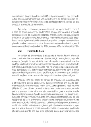 138
novos foram diagnosticados em 2007 e são responsáveis por cerca de
7.400 óbitos. As mulheres têm um risco de 2,6 % de desenvolverem ne-
oplasia de endométrio durante a vida, correspondendo a cerca de 6%
de todas as neoplasias na mulher. 
Em países com menor desenvolvimento socioeconômico, como é
o caso do Brasil, o câncer de endométrio ocupa, por sua vez, a segunda
colocação entre as causas de neoplasia maligna ginecológica, seguido
do câncer de colo uterino. Felizmente, a maioria dos diagnósticos é rea-
lizada no estágio inicial podendo ser alcançada a cura por meio de cirur-
gia adequada e tratamentos complementares. A taxa de sobrevida, em 5
anos, na neoplasia localizada é de 96%, regional 67%  e metastática 23%.
2.2 	 Fatores de Risco
O câncer de endométrio é associado a muitos fatores de risco
que consistem basicamente na hiperexposição estrogênica, seja ela
exógena (terapia de reposição hormonal) ou decorrente de alterações
endógenas (Síndrome de ovários policísticos ou tumores produtores de
estrógeno), principalmente quando não há um contrapeso progestogê-
nico adequado. Essa estimulação estrogênica, sobretudo, sem o efeito
opositor da progesterona, causa proliferação endometrial que pode le-
var à hiperplasia e até mesmo dar origem à transformação maligna.
Mais de 40% dos casos de câncer de endométrio são atribuídos
a obesidade (e dentre estes casos, 80% são mulheres em estado pós-
menopausal). Um sobrepeso maior que 22,6Kg apresenta risco relativo
(RR) de 10 para câncer de endométrio. Nas pacientes obesas, os adi-
pócitos têm um metabolismo maior, e os ácidos graxos resultantes da
lipólise migram para o fígado, ocupando os receptores de insulina, re-
sultando em hiperinsulinemia. Esta, em altas concentrações, liga-se aos
receptores de IGF-I, elevando a produção de androgênios, que somada
com a redução do SHBG (ocasionada pela obesidade) provoca aumento
na biodisponibilidade dos estrogênios, principalmente da estrona, que
por sua vez, estimula a proliferação de células endométriais, podendo
chegar a um ponto em que esse estímulo possa provocar alterações
 