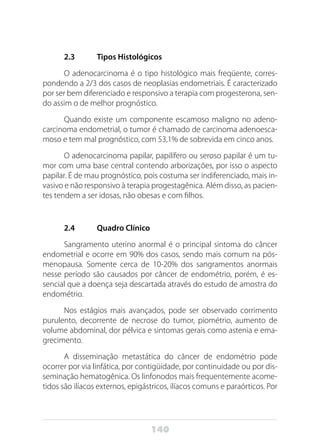 140
2.3	 Tipos Histológicos
O adenocarcinoma é o tipo histológico mais freqüente, corres-
pondendo a 2/3 dos casos de neoplasias endometriais. É caracterizado
por ser bem diferenciado e responsivo a terapia com progesterona, sen-
do assim o de melhor prognóstico.
Quando existe um componente escamoso maligno no adeno-
carcinoma endometrial, o tumor é chamado de carcinoma adenoesca-
moso e tem mal prognóstico, com 53,1% de sobrevida em cinco anos.
O adenocarcinoma papilar, papilífero ou seroso papilar é um tu-
mor com uma base central contendo arborizações, por isso o aspecto
papilar. É de mau prognóstico, pois costuma ser indiferenciado, mais in-
vasivo e não responsivo à terapia progestagênica. Além disso, as pacien-
tes tendem a ser idosas, não obesas e com filhos.
2.4	 Quadro Clínico
Sangramento uterino anormal é o principal sintoma do câncer
endometrial e ocorre em 90% dos casos, sendo mais comum na pós-
menopausa. Somente cerca de 10-20% dos sangramentos anormais
nesse período são causados por câncer de endométrio, porém, é es-
sencial que a doença seja descartada através do estudo de amostra do
endométrio.
Nos estágios mais avançados, pode ser observado corrimento
purulento, decorrente de necrose do tumor, piométrio, aumento de
volume abdominal, dor pélvica e sintomas gerais como astenia e ema-
grecimento.
A disseminação metastática do câncer de endométrio pode
ocorrer por via linfática, por contigüidade, por continuidade ou por dis-
seminação hematogênica. Os linfonodos mais frequentemente acome-
tidos são ilíacos externos, epigástricos, ilíacos comuns e paraórticos. Por
 