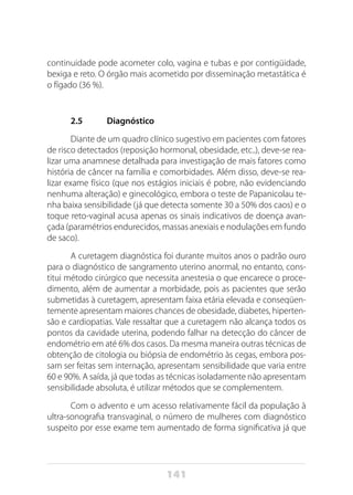 141
continuidade pode acometer colo, vagina e tubas e por contigüidade,
bexiga e reto. O órgão mais acometido por disseminação metastática é
o fígado (36 %).
2.5	 Diagnóstico
Diante de um quadro clínico sugestivo em pacientes com fatores
de risco detectados (reposição hormonal, obesidade, etc..), deve-se rea-
lizar uma anamnese detalhada para investigação de mais fatores como
história de câncer na família e comorbidades. Além disso, deve-se rea-
lizar exame físico (que nos estágios iniciais é pobre, não evidenciando
nenhuma alteração) e ginecológico, embora o teste de Papanicolau te-
nha baixa sensibilidade (já que detecta somente 30 a 50% dos caos) e o
toque reto-vaginal acusa apenas os sinais indicativos de doença avan-
çada (paramétrios endurecidos, massas anexiais e nodulações em fundo
de saco).
A curetagem diagnóstica foi durante muitos anos o padrão ouro
para o diagnóstico de sangramento uterino anormal, no entanto, cons-
titui método cirúrgico que necessita anestesia o que encarece o proce-
dimento, além de aumentar a morbidade, pois as pacientes que serão
submetidas à curetagem, apresentam faixa etária elevada e conseqüen-
temente apresentam maiores chances de obesidade, diabetes, hiperten-
são e cardiopatias. Vale ressaltar que a curetagem não alcança todos os
pontos da cavidade uterina, podendo falhar na detecção do câncer de
endométrio em até 6% dos casos. Da mesma maneira outras técnicas de
obtenção de citologia ou biópsia de endométrio às cegas, embora pos-
sam ser feitas sem internação, apresentam sensibilidade que varia entre
60 e 90%. A saída, já que todas as técnicas isoladamente não apresentam
sensibilidade absoluta, é utilizar métodos que se complementem.
Com o advento e um acesso relativamente fácil da população à
ultra-sonografia transvaginal, o número de mulheres com diagnóstico
suspeito por esse exame tem aumentado de forma significativa já que
 