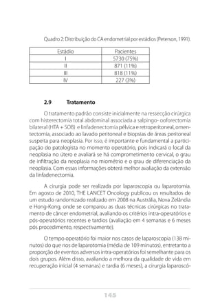 145
Quadro2:DistribuiçãodoCAendometrialporestádios(Peterson,1991).
Estádio Pacientes
I 5730 (75%)
II 871 (11%)
III 818 (11%)
IV 227 (3%)
2.9	 Tratamento
O tratamento padrão consiste inicialmente na ressecção cirúrgica
com histerectomia total abdominal associada a salpingo- ooforectomia
bilateral (HTA + SOB) e linfadenectomia pélvica e retroperitoneal, omen-
tectomia, associado ao lavado peritoneal e biopsias de áreas peritoneal
suspeita para neoplasia. Por isso, é importante e fundamental a partici-
pação do patologista no momento operatório, pois indicará o local da
neoplasia no útero e avaliará se há comprometimento cervical, o grau
de infiltração da neoplasia no miométrio e o grau de diferenciação da
neoplasia. Com essas informações obterá melhor avaliação da extensão
da linfadenectomia.
A cirurgia pode ser realizada por laparoscopia ou laparotomia.
Em agosto de 2010, THE LANCET Oncology publicou os resultados de
um estudo randomizado realizado em 2008 na Austrália, Nova Zelândia
e Hong-Kong, onde se comparou as duas técnicas cirúrgicas no trata-
mento de câncer endometrial, avaliando os critérios intra-operatórios e
pós-operatórios recentes e tardios (avaliação em 4 semanas e 6 meses
pós procedimento, respectivamente).
O tempo operatório foi maior nos casos de laparoscopia (138 mi-
nutos) do que nos de laparotomia (média de 109 minutos), entretanto a
proporção de eventos adversos intra-operatórios foi semelhante para os
dois grupos. Além disso, avaliando a melhora da qualidade de vida em
recuperação inicial (4 semanas) e tardia (6 meses), a cirurgia laparoscó-
 