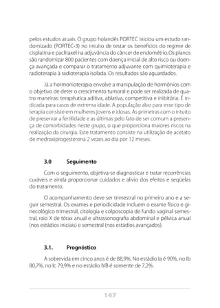 147
pelos es­tudos atuais. O grupo holandês PORTEC iniciou um estudo ran-
domizado (PORTEC-3) no intuito de testar os benefícios do regime de
cisplatina e paclitaxel na adjuvância do câncer de endométrio.Os planos
são randomizar 800 pacientes com doença inicial de alto risco ou doen-
ça avançada e comparar o tratamento adjuvante com quimioterapia e
radioterapia à radioterapia isolada. Os resultados são aguardados.
Já a hormonioterapia envolve a manipulação de hormônios com
o objetivo de deter o crescimento tumoral e pode ser realizada de qua-
tro maneiras: terapêutica aditiva, ablativa, competitiva e inibitória. É in-
dicada para casos de extrema idade. A população alvo para esse tipo de
terapia consiste em mulheres jovens e idosas. As primeiras com o intuito
de preservar a fertilidade e as últimas pelo fato de ser comum a presen-
ça de comorbidades neste grupo, o que proporciona maiores riscos na
realização da cirurgia. Este tratamento consiste na utilização de acetato
de medroxiprogesterona 2 vezes ao dia por 12 meses.
3.0	Seguimento
Com o seguimento, objetiva-se diagnosticar e tratar recorrências
curáveis e ainda proporcionar cuidados e alívio dos efeitos e seqüelas
do tratamento.
O acompanhamento deve ser trimestral no primeiro ano e a se-
guir semestral. Os exames e periodicidade incluem o exame físico e gi-
necológico trimestral, citologia e colposcopia de fundo vaginal semes-
tral, raio X de tórax anual e ultrassonografia abdominal e pélvica anual
(nos estádios iniciais) e semestral (nos estádios avançados).
3.1. 	 Prognóstico
A sobrevida em cinco anos é de 88,9%. No estádio Ia é 90%, no Ib
80,7%, no Ic 79,9% e no estádio IVB é somente de 7,2%.
 