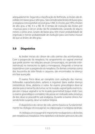 152
adequadamente. Segundo a classificação de Bethesda, as lesões são di-
vididas em baixo grau e alto grau. São consideradas lesões de baixo grau
a neoplasia intra-epitelial cervical grau I (NIC I) e lesões por HPV, e lesões
de alto grau a NIC II e a NIC III. O tempo de evolução das lesões pré
-invasivas para o câncer ainda não foi estabelecido, variando de alguns
meses a vários anos. Lesões de baixo grau têm maior probabilidade de
regressão e menor probabilidade de evolução para carcinoma invasor
do que as lesões de alto grau.
3.0 	 Diagnóstico
As lesões iniciais do câncer de colo uterino são assintomáticas.
Com a progressão da neoplasia, há sangramento via vaginal anormal
que pode acorrer nas relações sexuais (sinusorragia), no período inter-
menstrual, no menacme ou após a menopausa, chegando a tornar-se
espontâneo com a progressão da neoplasia. Os demais sintomas como
dor, leucorréia de odor fétido e caquexia, são encontrados na doença
em fase avançada.
O exame físico deve ser completo com avaliação das mamas,
linfonodos supraclaviculares, axilares e inguinais (para avaliar doença
metastática), tórax, abdome e vulva. Ao exame ginecológico deve-se
atentar para o tamanho do tumor, se há invasão vaginal (pelo exame es-
pecular e toque vaginal) e se há invasão parametrial (toque retal). Caso
o exame ginecológico completo não possa ser realizado pela presença
de dor, deve-se procedê-lo sob analgesia. Durante o exame clínico, ha-
vendo lesão suspeita, deve-se realizar biópsia.
O diagnóstico do câncer de colo uterino baseia-se fundamental-
mente na citologia cérvicovaginal, na colposcopia e na biópsia da lesão.
A citologia cervicovaginal é importante no diagnóstico de lesões
pré-neoplásicas (neoplasias intra-epiteliais) e de lesões precoces do colo
 