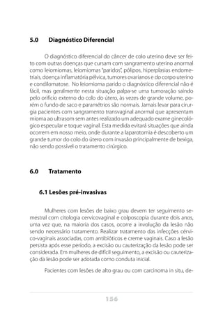 156
5.0 	 Diagnóstico Diferencial
O diagnóstico diferencial do câncer de colo uterino deve ser fei-
to com outras doenças que cursam com sangramento uterino anormal
como leiomiomas, leiomiomas “paridos”, pólipos, hiperplasias endome-
triais, doença inflamatória pélvica, tumores ovarianos e do corpo uterino
e condilomatose. No leiomioma parido o diagnóstico diferencial não é
fácil, mas geralmente nesta situação palpa-se uma tumoração saindo
pelo orifício externo do colo do útero, às vezes de grande volume, po-
rém o fundo de saco e paramétrios são normais. Jamais levar para cirur-
gia pacientes com sangramento transvaginal anormal que apresentam
mioma ao ultrasom sem antes realizado um adequado exame ginecoló-
gico especular e toque vaginal. Esta medida evitará situações que ainda
ocorrem em nosso meio, onde durante a laparotomia é descoberto um
grande tumor do colo do útero com invasão principalmente de bexiga,
não sendo possível o tratamento cirúrgico.
6.0 	 Tratamento
	 6.1 Lesões pré-invasivas
Mulheres com lesões de baixo grau devem ter seguimento se-
mestral com citologia cervicovaginal e colposcopia durante dois anos,
uma vez que, na maioria dos casos, ocorre a involução da lesão não
sendo necessário tratamento. Realizar tratamento das infecções cérvi-
co-vaginais associadas, com antibióticos e creme vaginais. Caso a lesão
persista após esse período, a excisão ou cauterização da lesão pode ser
considerada. Em mulheres de difícil seguimento, a excisão ou cauteriza-
ção da lesão pode ser adotada como conduta inicial.
Pacientes com lesões de alto grau ou com carcinoma in situ, de-
 
