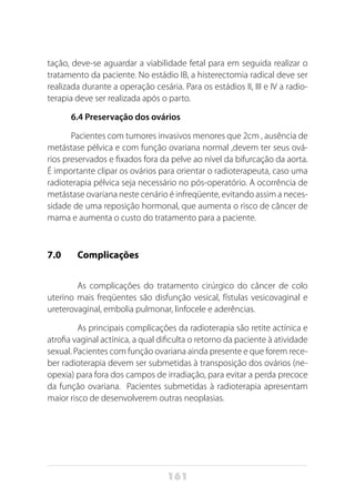 161
tação, deve-se aguardar a viabilidade fetal para em seguida realizar o
tratamento da paciente. No estádio IB, a histerectomia radical deve ser
realizada durante a operação cesária. Para os estádios II, III e IV a radio-
terapia deve ser realizada após o parto.
6.4 Preservação dos ovários
Pacientes com tumores invasivos menores que 2cm , ausência de
metástase pélvica e com função ovariana normal ,devem ter seus ová-
rios preservados e fixados fora da pelve ao nível da bifurcação da aorta.
É importante clipar os ovários para orientar o radioterapeuta, caso uma
radioterapia pélvica seja necessário no pós-operatório. A ocorrência de
metástase ovariana neste cenário é infreqüente, evitando assim a neces-
sidade de uma reposição hormonal, que aumenta o risco de câncer de
mama e aumenta o custo do tratamento para a paciente.
7.0 	 Complicações
	 As complicações do tratamento cirúrgico do câncer de colo
uterino mais freqüentes são disfunção vesical, fístulas vesicovaginal e
ureterovaginal, embolia pulmonar, linfocele e aderências.
	 As principais complicações da radioterapia são retite actínica e
atrofia vaginal actínica, a qual dificulta o retorno da paciente à atividade
sexual. Pacientes com função ovariana ainda presente e que forem rece-
ber radioterapia devem ser submetidas à transposição dos ovários (ne-
opexia) para fora dos campos de irradiação, para evitar a perda precoce
da função ovariana. Pacientes submetidas à radioterapia apresentam
maior risco de desenvolverem outras neoplasias.
	
 