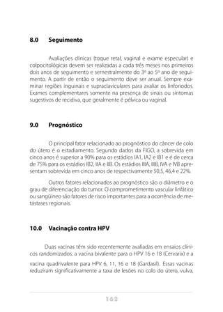 162
8.0 	 Seguimento
	 Avaliações clínicas (toque retal, vaginal e exame especular) e
colpocitológicas devem ser realizadas a cada três meses nos primeiros
dois anos de seguimento e semestralmente do 3º ao 5º ano de segui-
mento. A partir de então o seguimento deve ser anual. Sempre exa-
minar regiões inguinais e supraclaviculares para avaliar os linfonodos.
Exames complementares somente na presença de sinais ou sintomas
sugestivos de recidiva, que geralmente é pélvica ou vaginal.
	
9.0 	 Prognóstico
	 O principal fator relacionado ao prognóstico do câncer de colo
do útero é o estadiamento. Segundo dados da FIGO, a sobrevida em
cinco anos é superior a 90% para os estádios IA1, IA2 e IB1 e é de cerca
de 75% para os estádios IB2, IIA e IIB. Os estádios IIIA, IIIB, IVA e IVB apre-
sentam sobrevida em cinco anos de respectivamente 50,5, 46,4 e 22%.
	 Outros fatores relacionados ao prognóstico são o diâmetro e o
grau de diferenciação do tumor. O comprometimento vascular linfático
ou sangüíneo são fatores de risco importantes para a ocorrência de me-
tástases regionais.
10.0 	 Vacinação contra HPV
Duas vacinas têm sido recentemente avaliadas em ensaios clíni-
cos randomizados: a vacina bivalente para o HPV 16 e 18 (Cervarix) e a
vacina quadrivalente para HPV 6, 11, 16 e 18 (Gardasil). Essas vacinas
reduziram significativamente a taxa de lesões no colo do útero, vulva,
 