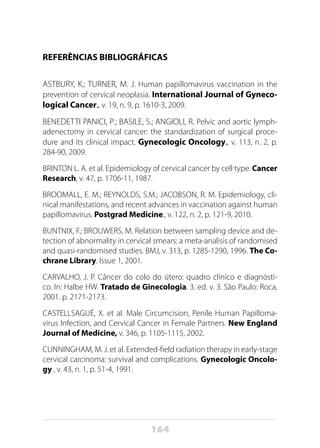 164
REFERÊNCIAS BIBLIOGRÁFICAS
ASTBURY, K.; TURNER, M. J. Human papillomavirus vaccination in the
prevention of cervical neoplasia. International Journal of Gyneco-
logical Cancer., v. 19, n. 9, p. 1610-3, 2009.
BENEDETTI PANICI, P.; BASILE, S.; ANGIOLI, R. Pelvic and aortic lymph-
adenectomy in cervical cancer: the standardization of surgical proce-
dure and its clinical impact. Gynecologic Oncology., v. 113, n. 2, p.
284-90, 2009.	
BRINTON L. A. et al. Epidemiology of cervical cancer by cell type. Cancer
Research, v. 47, p. 1706-11, 1987.
BROOMALL, E. M.; REYNOLDS, S.M.; JACOBSON, R. M. Epidemiology, cli-
nical manifestations, and recent advances in vaccination against human
papillomavirus. Postgrad Medicine., v. 122, n. 2, p. 121-9, 2010.
BUNTNIX, F.; BROUWERS, M. Relation between sampling device and de-
tection of abnormality in cervical smears: a meta-analisis of randomised
and quasi-randomised studies. BMJ, v. 313, p. 1285-1290, 1996. The Co-
chrane Library. Issue 1, 2001.
CARVALHO, J. P. Câncer do colo do útero: quadro clínico e diagnósti-
co. In: Halbe HW. Tratado de Ginecologia. 3. ed. v. 3. São Paulo: Roca,
2001. p. 2171-2173.
CASTELLSAGUÉ, X. et al. Male Circumcision, Penile Human Papilloma-
virus Infection, and Cervical Cancer in Female Partners. New England
Journal of Medicine, v. 346, p. 1105-1115, 2002.
CUNNINGHAM, M. J. et al. Extended-field radiation therapy in early-stage
cervical carcinoma: survival and complications. Gynecologic Oncolo-
gy , v. 43, n. 1, p. 51-4, 1991.
 