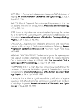 167
SHEPHED, J. H. Cervical and vulva cancer: changes in FIGO definitions of
staging. An International of Obstetrics and Gynaecilogy., v. 103, n.
5, p. 405-6,1996.
SMILEY, L. M. et al. Prognostic factors in stage IB squamous cervical can-
cer patients with low risk for recurrence. Obstetrics and Gynecology,
v. 77, p. 271,1991.
STITT, J. A. et al. High dose rate intracavitary brachytherapy for carcino-
ma of the cervix: the Madison system: I. Clinical and radiobiological con-
siderations. International Journal of Radiation Oncology Biology
Physics, v. 24, n. 2, p. 335-48,1992.
SYRJÄNEN, K. J. Papillomavirus infections, precancers and epidermoid
cancers. In: Monsonego, J. Papillomavirus in Human Pathology. Recent
Progress in Epidermoid Precancersl. New York, Raven Press, 1990.
p.431-435.
NATIONAL CANCER INSTITUTE. The Bethesda system for reporting cer-
vical-vaginal cytologic diagnoses: revised after the second National
Cancer Institute Workshop, April 29-30, 1991. The Journal of Clinical
Cytology and Cytopathology, v. 37, p. 115-24, 1993.
THOMADSEN, B. R. et al. High dose rate intracavitary brachytherapy for
carcinoma of the cervix: the Madison system: II. Procedural and physical
considerations. International Journal of Radiation Oncology Biol-
ogy Physics, v. 24, n. 2, p. 349-57, 1992.
VLAHOS, N. P. et al. Clinical significance of the qualification of atypical
squamous cells of undetermined significance: an analysis on the basis
of hidtologic diagnoses. American Journal of Obstetrics and Gyne-
cology, v. 182, p. 885-90, 2000.
 
